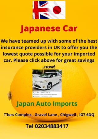 Japanese Car
We have teamed up with some of the best
insurance providers in UK to offer you the
lowest quote possible for your imported
car. Please click above for great savings
..now!
Japan Auto Imports
T'lors Complex , Gravel Lane , Chigwell , IG7 6DQ
Tel 02034883417
 