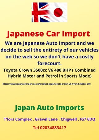 Japanese Car Import
We are Japanese Auto Import and we
decide to sell the entirety of our vehicles
on the web so we don't have a costly
forecourt.
Toyota Crown 3500cc V6 480 BHP ( Combined
Hybrid Motor and Petrol in Sports Mode)
https://www.japancarimport.co.uk/product-page/toyota-crown-v6-hybrid-3500cc-300
Japan Auto Imports
T'lors Complex , Gravel Lane , Chigwell , IG7 6DQ
Tel 02034883417
 