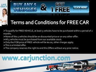 To qualify for FREE VEHICLE, at least 5 vehicles have to be purchased within a period of 2
months.
None of the 5 vehicles should be on discounted price or on any other offer.
All 5 vehicles must be purchased from our available stock.
Only the FOB price of FREE vehicle will be $0.00, other charges apply.
This is a limited offer.
The company reserves the right to end this Offers without any prior notice.
 