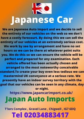 Japanese Car
We are Japanese Auto Import and we decide to sell
the entirety of our vehicles on the web so we don't
have a costly forecourt. By doing this we can sell the
entirety of our vehicles at an extremely serious cost.
We work by see by arrangement and have no set
hours so we can be there at whatever point suits
you. We do this so we can ensure the vehicle will be
perfect and prepared for any examination. Each
vehicle offered has been actually chosen and
arranged to the most noteworthy conceivable
standard.To create your buy even less tedious we can
mastermind UK conveyance at a serious rate. We
presently have an indoor survey territory with the
goal that our vehicles can be seen in any climate, day
or night.
https://www.japancarimport.co.uk/
Japan Auto Imports
T'lors Complex , Gravel Lane , Chigwell , IG7 6DQ
Tel 02034883417
 