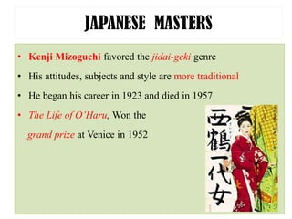 JAPANESE MASTERS
• Kenji Mizoguchi favored the jidai-geki genre
• His attitudes, subjects and style are more traditional
• He began his career in 1923 and died in 1957
• The Life of O’Haru, Won the
grand prize at Venice in 1952
 