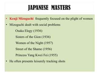 JAPANESE MASTERS
• Kenji Mizoguchi frequently focused on the plight of women
• Mizoguchi dealt with social problems
Osaka Elegy (1936)
Sisters of the Gion (1936)
Women of the Night (1957)
Street of the Shame (1956)
Princess Yang Kwei Fei (1955)
• He often presents leisurely tracking shots
 