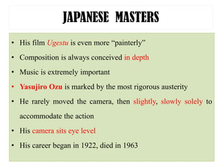 JAPANESE MASTERS
• His film Ugestu is even more “painterly”
• Composition is always conceived in depth
• Music is extremely important
• Yasujiro Ozu is marked by the most rigorous austerity
• He rarely moved the camera, then slightly, slowly solely to
accommodate the action
• His camera sits eye level
• His career began in 1922, died in 1963
 