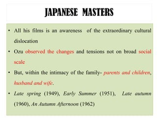JAPANESE MASTERS
• All his films is an awareness of the extraordinary cultural
dislocation
• Ozu observed the changes and tensions not on broad social
scale
• But, within the intimacy of the family- parents and children,
husband and wife.
• Late spring (1949), Early Summer (1951), Late autumn
(1960), An Autumn Afternoon (1962)
 