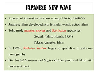 JAPANESE NEW WAVE
• A group of innovative directors emerged during 1960-70s
• Japanese films developed new formulas-youth, action films
• Toho made monster movies and Sci-fiction spectacles
Godzill (Ishiro Honda, 1954)
Yakuza-gangster films
• In 1970s, Nikkatsu Studion began to specialize in soft-core
pornography
• Dir. Shohei Imamura and Nagisa Oshima produced films with
modernist bent.
 