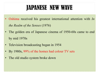 JAPANESE NEW WAVE
• Oshima received his greatest international attention with In
the Realm of the Senses (1976)
• The golden era of Japanese cinema of 1950-60s came to end
by mid 1970s
• Television broadcasting began in 1954
• By 1980s, 99% of the homes had colour TV sets
• The old studio system broke down
 