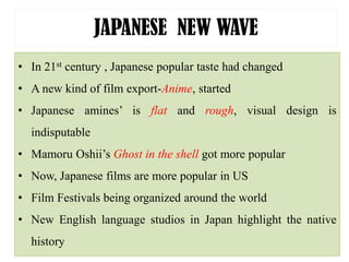 JAPANESE NEW WAVE
• In 21st century , Japanese popular taste had changed
• A new kind of film export-Anime, started
• Japanese amines’ is flat and rough, visual design is
indisputable
• Mamoru Oshii’s Ghost in the shell got more popular
• Now, Japanese films are more popular in US
• Film Festivals being organized around the world
• New English language studios in Japan highlight the native
history
 