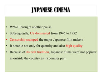 JAPANESE CINEMA
• WW-II brought another pause
• Subsequently, US dominated from 1945 to 1952
• Censorship cramped the major Japanese film makers
• It notable not only for quantity and also high quality
• Because of its rich tradition, Japanese films were not popular
in outside the country as its counter part.
 
