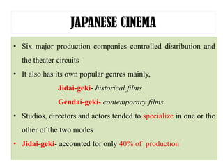 JAPANESE CINEMA
• Six major production companies controlled distribution and
the theater circuits
• It also has its own popular genres mainly,
Jidai-geki- historical films
Gendai-geki- contemporary films
• Studios, directors and actors tended to specialize in one or the
other of the two modes
• Jidai-geki- accounted for only 40% of production
 