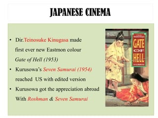 JAPANESE CINEMA
• Dir.Teinosuke Kinugasa made
first ever new Eastmon colour
Gate of Hell (1953)
• Kurusowa’s Seven Samurai (1954)
reached US with edited version
• Kurusowa got the appreciation abroad
With Roshman & Seven Samurai
 