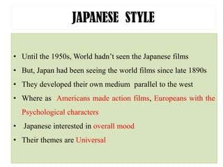 JAPANESE STYLE
• Until the 1950s, World hadn’t seen the Japanese films
• But, Japan had been seeing the world films since late 1890s
• They developed their own medium parallel to the west
• Where as Americans made action films, Europeans with the
Psychological characters
• Japanese interested in overall mood
• Their themes are Universal
 