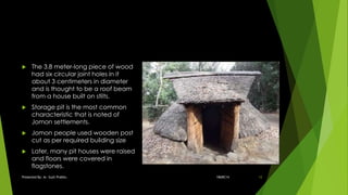  The 3.8 meter-long piece of wood
had six circular joint holes in it
about 3 centimeters in diameter
and is thought to be a roof beam
from a house built on stilts.
 Storage pit is the most common
characteristic that is noted of
Jomon settlements.
 Jomon people used wooden post
cut as per required building size
 Later, many pit houses were raised
and floors were covered in
flagstones.
18ARC14Presented By: Ar. Sujit Prabhu 12
 