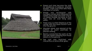 Flared roof style became the style
for residences of palaces, shaman
leaders, chiefs and other elite tribal
members of society.
 Shape was rectangular with
rounded corners and measured 5-8
meters long inside the bank and 8-
12 meters outside the bank so that
there was an oval living area
within.
 There was a sunken fireplace at the
center with four posts round it sunk
into the ground.
 Wooden plank was placed at the
bottom of each post-hole to
prevent sinking.
 Beams connected the posts at the
top with rafters radiating from those
beams to the ground.
 The roof was thatched with
miscanthus or some other grass.
18ARC14Presented By: Ar. Sujit Prabhu 16
 