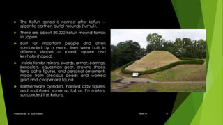  The Kofun period is named after kofun —
gigantic earthen burial mounds (tumuli).
 There are about 30,000 kofun mound tombs
in Japan.
 Built for important people and often
surrounded by a moat, they were built in
different shapes — round, square and
keyhole-shaped.
 Inside tombs mirrors, swords, armor, earrings,
bracelets, equestrian gear, crowns, shoes,
terra cotta figures, and personal ornaments
made from precious beads and worked
gold and copper are found.
 Earthenware cylinders, haniwa clay figures,
and sculptures, some as tall as 1½ meters,
surrounded the kofuns.
18ARC14Presented By: Ar. Sujit Prabhu 19
 