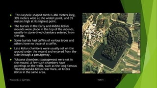  This keyhole-shaped tomb is 486 meters long,
305 meters wide at the widest point, and 35
meters high at its highest point.
 The burials in the Early and Middle Kofun
mounds were place in the top of the mounds,
usually in stone-lined chambers entered from
the top.
 Some burials had coffins of various types and
others have no trace of a coffin.
 Late Kofun chambers were usually set on the
ground under the mound and entered from the
side through a passageway .
 Yokoana chambers (passageway) were set in
the mound. A few such chambers have
paintings on the walls, such as the long-famous
Takamatsuzuka Kofun near Nara, or Kitora
Kofun in the same area.
18ARC14Presented By: Ar. Sujit Prabhu 21
 