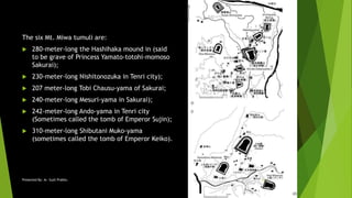 The six Mt. Miwa tumuli are:
 280-meter-long the Hashihaka mound in (said
to be grave of Princess Yamato-totohi-momoso
Sakurai);
 230-meter-long Nishitonozuka in Tenri city);
 207 meter-long Tobi Chausu-yama of Sakurai;
 240-meter-long Mesuri-yama in Sakurai);
 242-meter-long Ando-yama in Tenri city
(Sometimes called the tomb of Emperor Sujin);
 310-meter-long Shibutani Muko-yama
(sometimes called the tomb of Emperor Keiko).
18ARC14Presented By: Ar. Sujit Prabhu 24
 