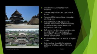  Island nation- protected from
invasion.
 Culture very influenced by China &
Korea.
 Adopted Chinese writing, calendar,
clothing, etc.
 The architecture of Japan was
derived from China, but maintained
its own special characteristics of
lightness as delicacy.
 Refinement in Japanese architecture
is combined with carving and
decoration which is noticeable in
timber construction.
 Roof covering can be thatch, shingles
or tiles.
 Column that found in temples or
gateway is followed from Chinese
form.
18ARC14Presented By: Ar. Sujit Prabhu 4
 