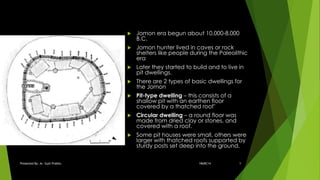  Jomon era begun about 10,000-8,000
B.C.
 Jomon hunter lived in caves or rock
shelters like people during the Paleolithic
era
 Later they started to build and to live in
pit dwellings.
 There are 2 types of basic dwellings for
the Jomon
 Pit-type dwelling – this consists of a
shallow pit with an earthen floor
covered by a thatched roof’
 Circular dwelling – a round floor was
made from dried clay or stones, and
covered with a roof.
 Some pit houses were small, others were
larger with thatched roofs supported by
sturdy posts set deep into the ground.
18ARC14Presented By: Ar. Sujit Prabhu 9
 