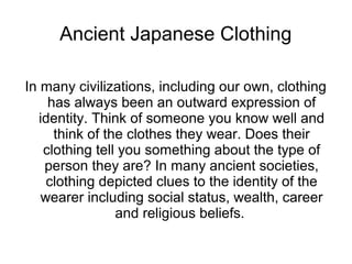 Ancient Japanese Clothing

In many civilizations, including our own, clothing
     has always been an outward expression of
   identity. Think of someone you know well and
      think of the clothes they wear. Does their
    clothing tell you something about the type of
    person they are? In many ancient societies,
    clothing depicted clues to the identity of the
   wearer including social status, wealth, career
                 and religious beliefs.
 