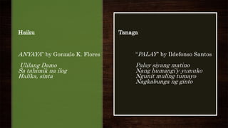 Haiku
ANYAYA” by Gonzalo K. Flores
Ulilang Damo
Sa tahimik na ilog
Halika, sinta
Tanaga
“PALAY” by Ildefonso Santos
Palay siyang matino
Nang humangi’y yumuko
Ngunit muling tumayo
Nagkabunga ng ginto
 