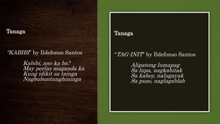 Tanaga
“KABIBI” by Ildefonso Santos
Kabibi, ano ka ba?
May perlas maganda ka
Kung idikit sa tainga
Nagbubuntunghininga
Tanaga
“TAG-INIT” by Ildefonso Santos
Alipatong lumapag
Sa lupa, nagkabitak
Sa kahoy, nalugayak
Sa puso, naglagablab
 
