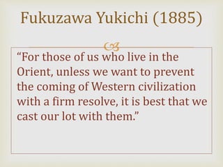 
“For those of us who live in the
Orient, unless we want to prevent
the coming of Western civilization
with a firm resolve, it is best that we
cast our lot with them.”
Fukuzawa Yukichi (1885)
 