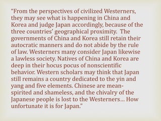 “From the perspectives of civilized Westerners,
they may see what is happening in China and
Korea and judge Japan accordingly, because of the
three countries’ geographical proximity. The
governments of China and Korea still retain their
autocratic manners and do not abide by the rule
of law. Westerners many consider Japan likewise
a lawless society. Natives of China and Korea are
deep in their hocus pocus of nonscientific
behavior. Western scholars may think that Japan
still remains a country dedicated to the yin and
yang and five elements. Chinese are mean-
spirited and shameless, and the chivalry of the
Japanese people is lost to the Westerners… How
unfortunate it is for Japan.”
 