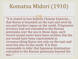 “It is stated in two famous Chinese histories…
that Korea is bounded on the east and west by
sea and borders Japan on the south. If Japanese
territory had not extended to the Korean
peninsula over the sea in those days, such
record would never have been written; but the
sea would have been represented as
circumscribing Korea not only on the east and
west but also on the south. It is thus
reasonable to infer that Japanese domination
extended to the Korean peninsula beyond the
sea…”
Komatsu Midori (1910)
 