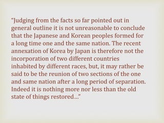 “Judging from the facts so far pointed out in
general outline it is not unreasonable to conclude
that the Japanese and Korean peoples formed for
a long time one and the same nation. The recent
annexation of Korea by Japan is therefore not the
incorporation of two different countries
inhabited by different races, but, it may rather be
said to be the reunion of two sections of the one
and same nation after a long period of separation.
Indeed it is nothing more nor less than the old
state of things restored…”
 
