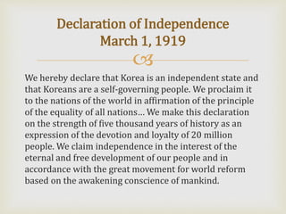 
We hereby declare that Korea is an independent state and
that Koreans are a self-governing people. We proclaim it
to the nations of the world in affirmation of the principle
of the equality of all nations… We make this declaration
on the strength of five thousand years of history as an
expression of the devotion and loyalty of 20 million
people. We claim independence in the interest of the
eternal and free development of our people and in
accordance with the great movement for world reform
based on the awakening conscience of mankind.
Declaration of Independence
March 1, 1919
 