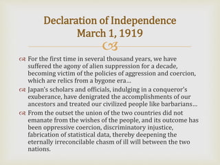 
 For the first time in several thousand years, we have
suffered the agony of alien suppression for a decade,
becoming victim of the policies of aggression and coercion,
which are relics from a bygone era…
 Japan’s scholars and officials, indulging in a conqueror’s
exuberance, have denigrated the accomplishments of our
ancestors and treated our civilized people like barbarians…
 From the outset the union of the two countries did not
emanate from the wishes of the people, and its outcome has
been oppressive coercion, discriminatory injustice,
fabrication of statistical data, thereby deepening the
eternally irreconcilable chasm of ill will between the two
nations.
Declaration of Independence
March 1, 1919
 