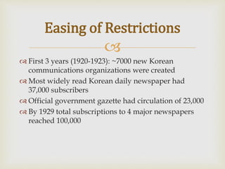 
 First 3 years (1920-1923): ~7000 new Korean
communications organizations were created
 Most widely read Korean daily newspaper had
37,000 subscribers
 Official government gazette had circulation of 23,000
 By 1929 total subscriptions to 4 major newspapers
reached 100,000
Easing of Restrictions
 