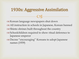 
 Korean language newspapers shut down
 All instruction in schools in Japanese, Korean banned
 Shinto shrines built throughout the country
 Schoolchildren required to show ritual deference to
Japanese emperor
 Decree “encouraging” Koreans to adopt Japanese
names (1939)
1930s: Aggressive Assimilation
 