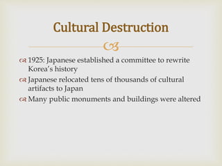 
 1925: Japanese established a committee to rewrite
Korea’s history
 Japanese relocated tens of thousands of cultural
artifacts to Japan
 Many public monuments and buildings were altered
Cultural Destruction
 