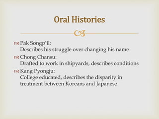 
 Pak Songp’il:
Describes his struggle over changing his name
 Chong Chansu:
Drafted to work in shipyards, describes conditions
 Kang Pyongju:
College educated, describes the disparity in
treatment between Koreans and Japanese
Oral Histories
 