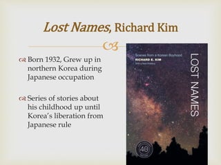 
Lost Names, Richard Kim
 Born 1932, Grew up in
northern Korea during
Japanese occupation
 Series of stories about
his childhood up until
Korea’s liberation from
Japanese rule
 
