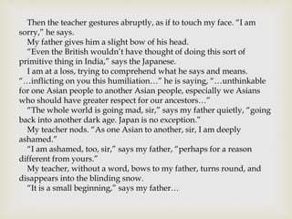 Then the teacher gestures abruptly, as if to touch my face. “I am
sorry,” he says.
My father gives him a slight bow of his head.
“Even the British wouldn’t have thought of doing this sort of
primitive thing in India,” says the Japanese.
I am at a loss, trying to comprehend what he says and means.
“…inflicting on you this humiliation…” he is saying, “…unthinkable
for one Asian people to another Asian people, especially we Asians
who should have greater respect for our ancestors…”
“The whole world is going mad, sir,” says my father quietly, “going
back into another dark age. Japan is no exception.”
My teacher nods. “As one Asian to another, sir, I am deeply
ashamed.”
“I am ashamed, too, sir,” says my father, “perhaps for a reason
different from yours.”
My teacher, without a word, bows to my father, turns round, and
disappears into the blinding snow.
“It is a small beginning,” says my father…
 