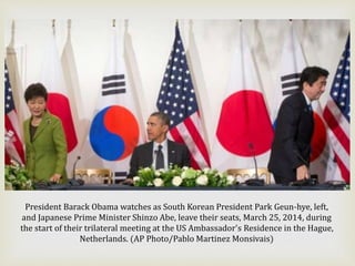 President Barack Obama watches as South Korean President Park Geun-hye, left,
and Japanese Prime Minister Shinzo Abe, leave their seats, March 25, 2014, during
the start of their trilateral meeting at the US Ambassador's Residence in the Hague,
Netherlands. (AP Photo/Pablo Martinez Monsivais)
 
