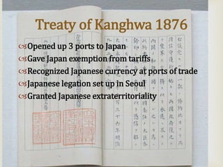 
Treaty of Kanghwa 1876
Opened up 3 ports to Japan
Gave Japan exemption from tariffs
Recognized Japanese currency at ports of trade
Japanese legation set up in Seoul
Granted Japanese extraterritoriality
 