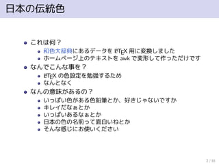 日本の伝統色
これは何？
和色大辞典にあるデータを LATEX 用に変換しました
ホームページ上のテキストを awk で変形して作っただけです
なんでこんな事を？
LATEX の色設定を勉強するため
なんとなく
なんの意味があるの？
いっぱい色がある色鉛筆とか、好きじゃないですか
キレイだなぁとか
いっぱいあるなぁとか
日本の色の名前って面白いねとか
そんな感じにお使いください
2 / 18
 