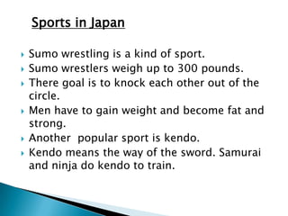 Sports in Japan

   Sumo wrestling is a kind of sport.
   Sumo wrestlers weigh up to 300 pounds.
   There goal is to knock each other out of the
    circle.
   Men have to gain weight and become fat and
    strong.
   Another popular sport is kendo.
   Kendo means the way of the sword. Samurai
    and ninja do kendo to train.
 