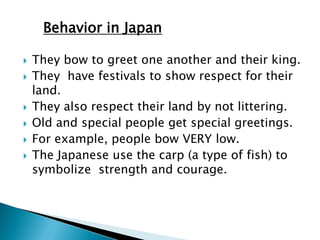 Behavior in Japan

   They bow to greet one another and their king.
   They have festivals to show respect for their
    land.
   They also respect their land by not littering.
   Old and special people get special greetings.
   For example, people bow VERY low.
   The Japanese use the carp (a type of fish) to
    symbolize strength and courage.
 