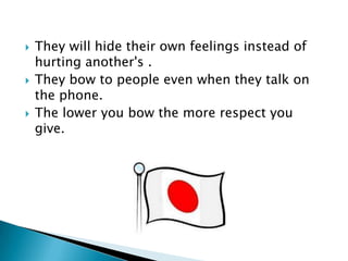    They will hide their own feelings instead of
    hurting another's .
   They bow to people even when they talk on
    the phone.
   The lower you bow the more respect you
    give.
 