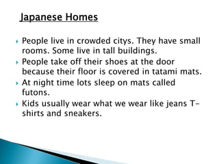 Japanese Homes

   People live in crowded citys. They have small
    rooms. Some live in tall buildings.
   People take off their shoes at the door
    because their floor is covered in tatami mats.
   At night time lots sleep on mats called
    futons.
   Kids usually wear what we wear like jeans T-
    shirts and sneakers.
 