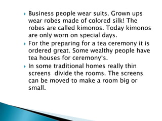    Business people wear suits. Grown ups
    wear robes made of colored silk! The
    robes are called kimonos. Today kimonos
    are only worn on special days.
   For the preparing for a tea ceremony it is
    ordered great. Some wealthy people have
    tea houses for ceremony‘s.
   In some traditional homes really thin
    screens divide the rooms. The screens
    can be moved to make a room big or
    small.
 