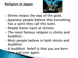 Religion in Japan


   Shinto means the way of the gods.
   Japanese people believe that everything
    has a spirit they call this kami.
   People honor kami at shrines.
   The most famous religion is shinto and
    buddhist .
   Most people believe in both shinto and
    buddhist.
   A buddhist beleif is that you are born
    over and over again.
 