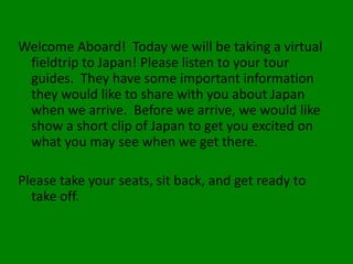 Welcome Aboard! Today we will be taking a virtual
 fieldtrip to Japan! Please listen to your tour
 guides. They have some important information
 they would like to share with you about Japan
 when we arrive. Before we arrive, we would like
 show a short clip of Japan to get you excited on
 what you may see when we get there.

Please take your seats, sit back, and get ready to
  take off.
 
