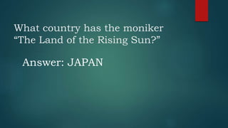 What country has the moniker
“The Land of the Rising Sun?”
Answer: JAPAN
 