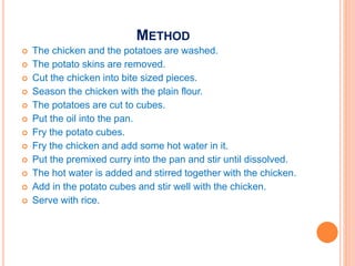 METHOD
 The chicken and the potatoes are washed.
 The potato skins are removed.
 Cut the chicken into bite sized pieces.
 Season the chicken with the plain flour.
 The potatoes are cut to cubes.
 Put the oil into the pan.
 Fry the potato cubes.
 Fry the chicken and add some hot water in it.
 Put the premixed curry into the pan and stir until dissolved.
 The hot water is added and stirred together with the chicken.
 Add in the potato cubes and stir well with the chicken.
 Serve with rice.
 