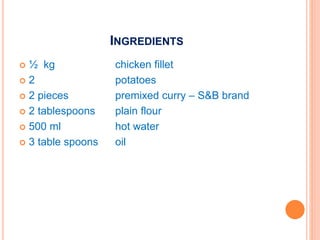 INGREDIENTS
 ½ kg chicken fillet
 2 potatoes
 2 pieces premixed curry – S&B brand
 2 tablespoons plain flour
 500 ml hot water
 3 table spoons oil
 